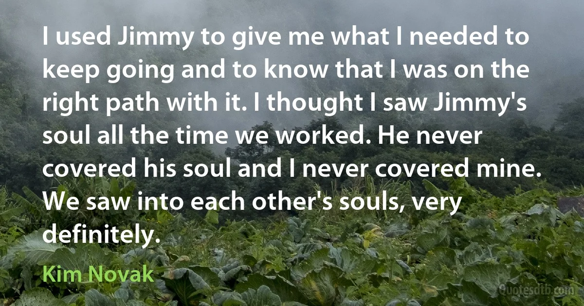 I used Jimmy to give me what I needed to keep going and to know that I was on the right path with it. I thought I saw Jimmy's soul all the time we worked. He never covered his soul and I never covered mine. We saw into each other's souls, very definitely. (Kim Novak)