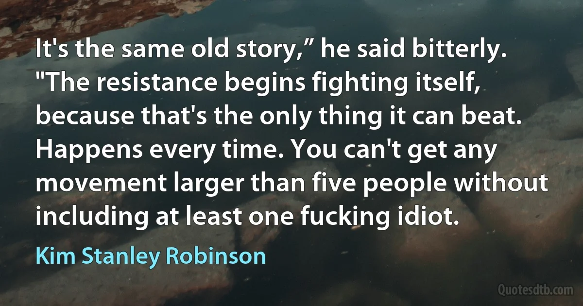 It's the same old story,” he said bitterly. "The resistance begins fighting itself, because that's the only thing it can beat. Happens every time. You can't get any movement larger than five people without including at least one fucking idiot. (Kim Stanley Robinson)