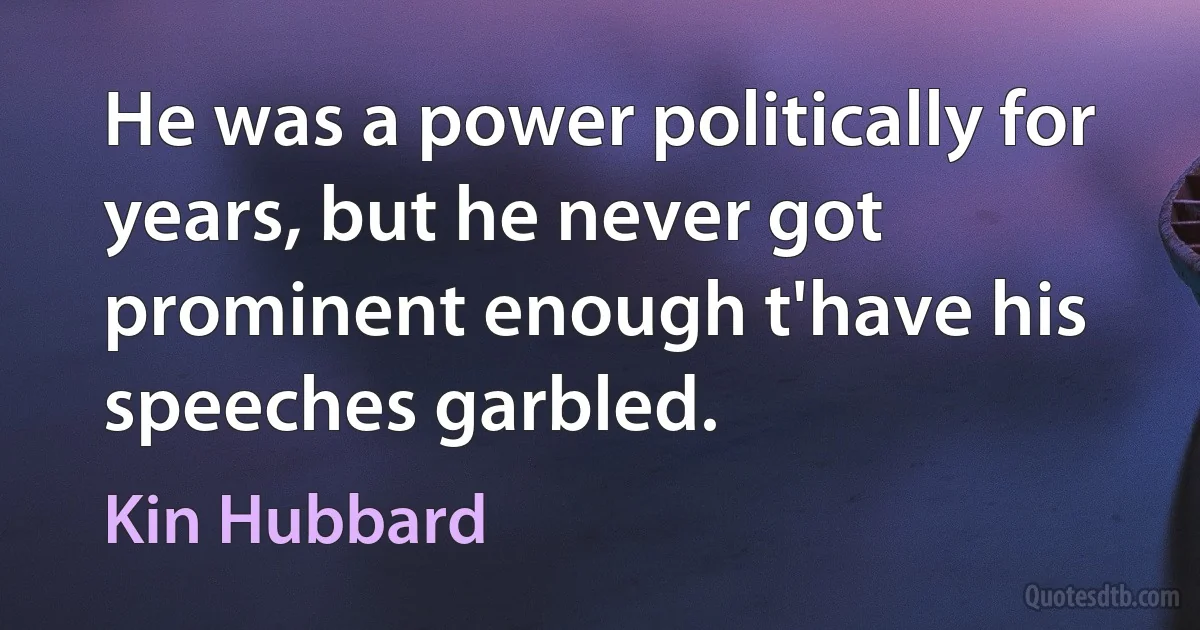 He was a power politically for years, but he never got prominent enough t'have his speeches garbled. (Kin Hubbard)