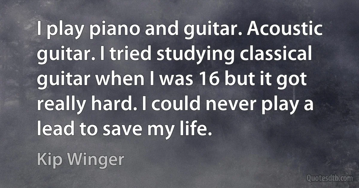 I play piano and guitar. Acoustic guitar. I tried studying classical guitar when I was 16 but it got really hard. I could never play a lead to save my life. (Kip Winger)