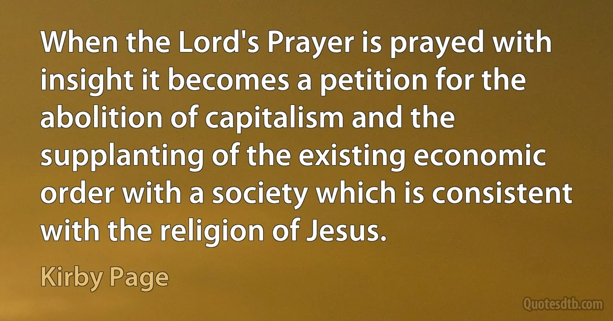 When the Lord's Prayer is prayed with insight it becomes a petition for the abolition of capitalism and the supplanting of the existing economic order with a society which is consistent with the religion of Jesus. (Kirby Page)