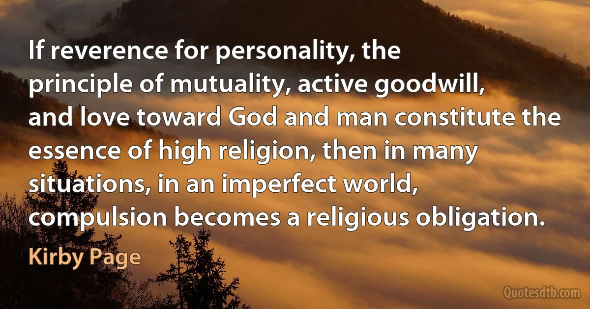 If reverence for personality, the principle of mutuality, active goodwill, and love toward God and man constitute the essence of high religion, then in many situations, in an imperfect world, compulsion becomes a religious obligation. (Kirby Page)