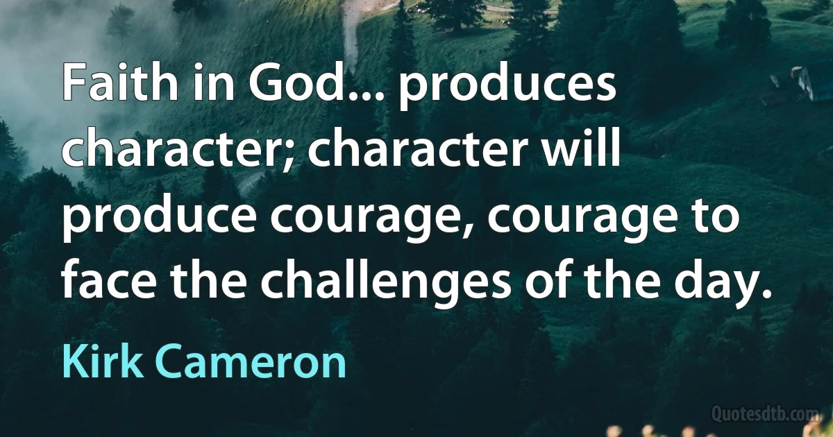 Faith in God... produces character; character will produce courage, courage to face the challenges of the day. (Kirk Cameron)