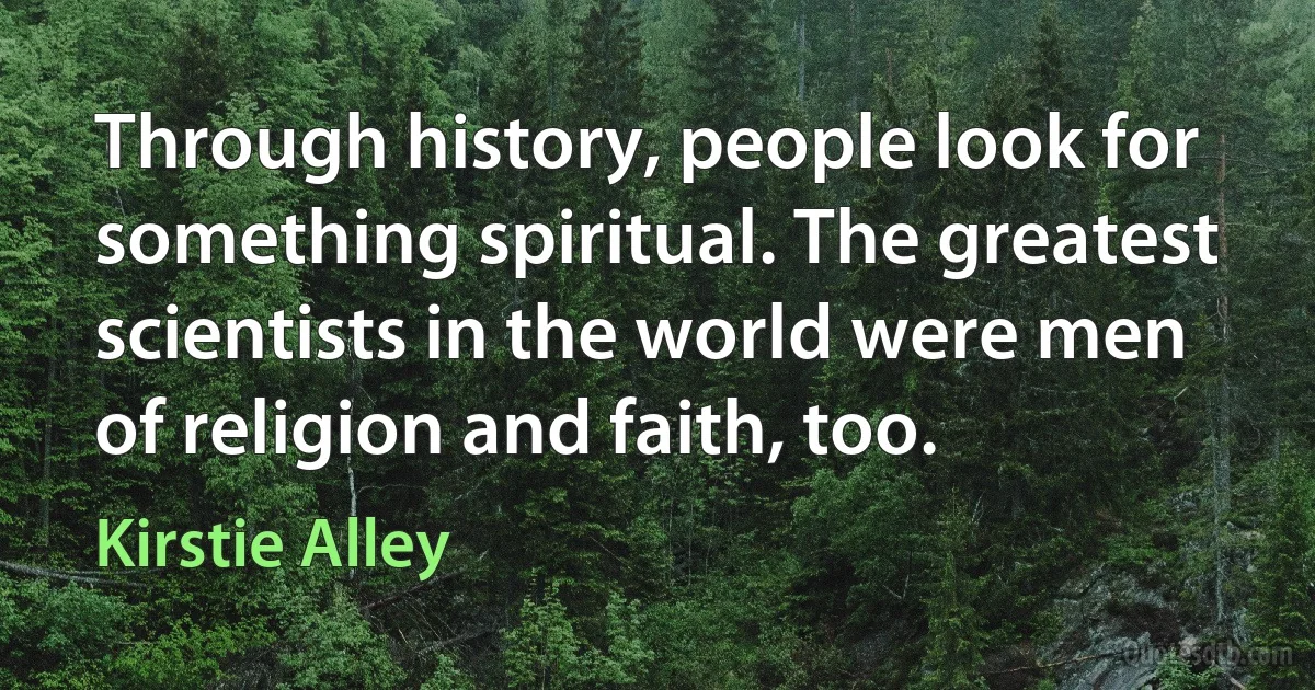 Through history, people look for something spiritual. The greatest scientists in the world were men of religion and faith, too. (Kirstie Alley)