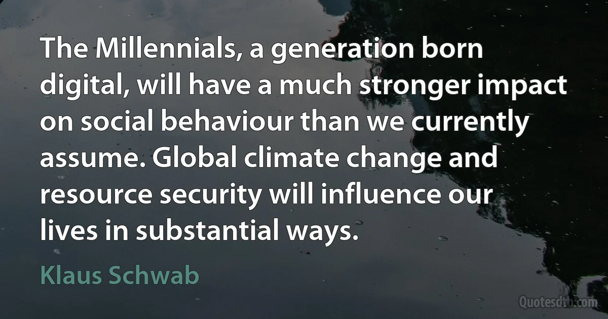 The Millennials, a generation born digital, will have a much stronger impact on social behaviour than we currently assume. Global climate change and resource security will influence our lives in substantial ways. (Klaus Schwab)