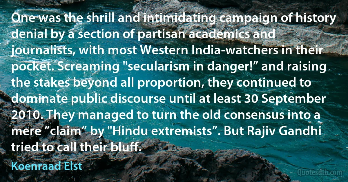 One was the shrill and intimidating campaign of history denial by a section of partisan academics and journalists, with most Western India-watchers in their pocket. Screaming "secularism in danger!” and raising the stakes beyond all proportion, they continued to dominate public discourse until at least 30 September 2010. They managed to turn the old consensus into a mere ”claim” by "Hindu extremists”. But Rajiv Gandhi tried to call their bluff. (Koenraad Elst)