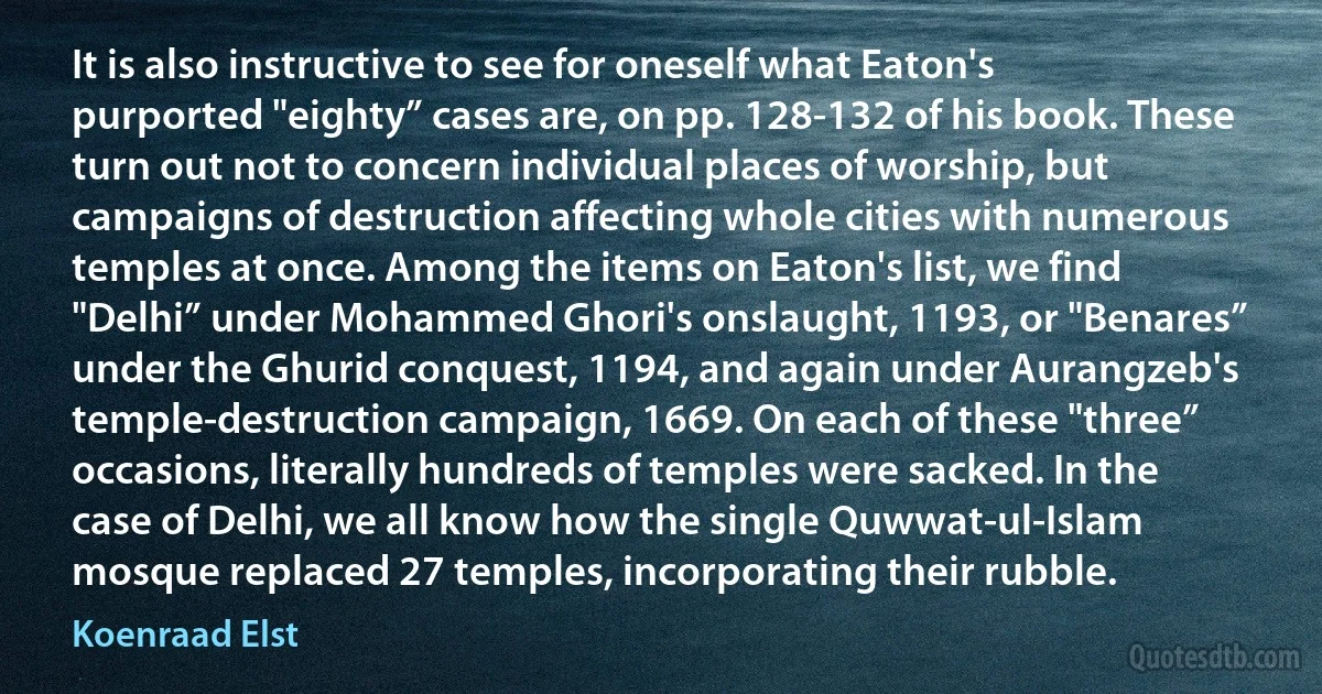 It is also instructive to see for oneself what Eaton's purported "eighty” cases are, on pp. 128-132 of his book. These turn out not to concern individual places of worship, but campaigns of destruction affecting whole cities with numerous temples at once. Among the items on Eaton's list, we find "Delhi” under Mohammed Ghori's onslaught, 1193, or "Benares” under the Ghurid conquest, 1194, and again under Aurangzeb's temple-destruction campaign, 1669. On each of these "three” occasions, literally hundreds of temples were sacked. In the case of Delhi, we all know how the single Quwwat-ul-Islam mosque replaced 27 temples, incorporating their rubble. (Koenraad Elst)