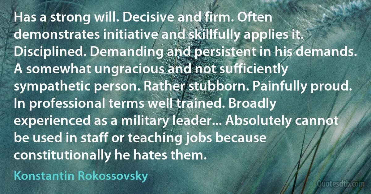 Has a strong will. Decisive and firm. Often demonstrates initiative and skillfully applies it. Disciplined. Demanding and persistent in his demands. A somewhat ungracious and not sufficiently sympathetic person. Rather stubborn. Painfully proud. In professional terms well trained. Broadly experienced as a military leader... Absolutely cannot be used in staff or teaching jobs because constitutionally he hates them. (Konstantin Rokossovsky)