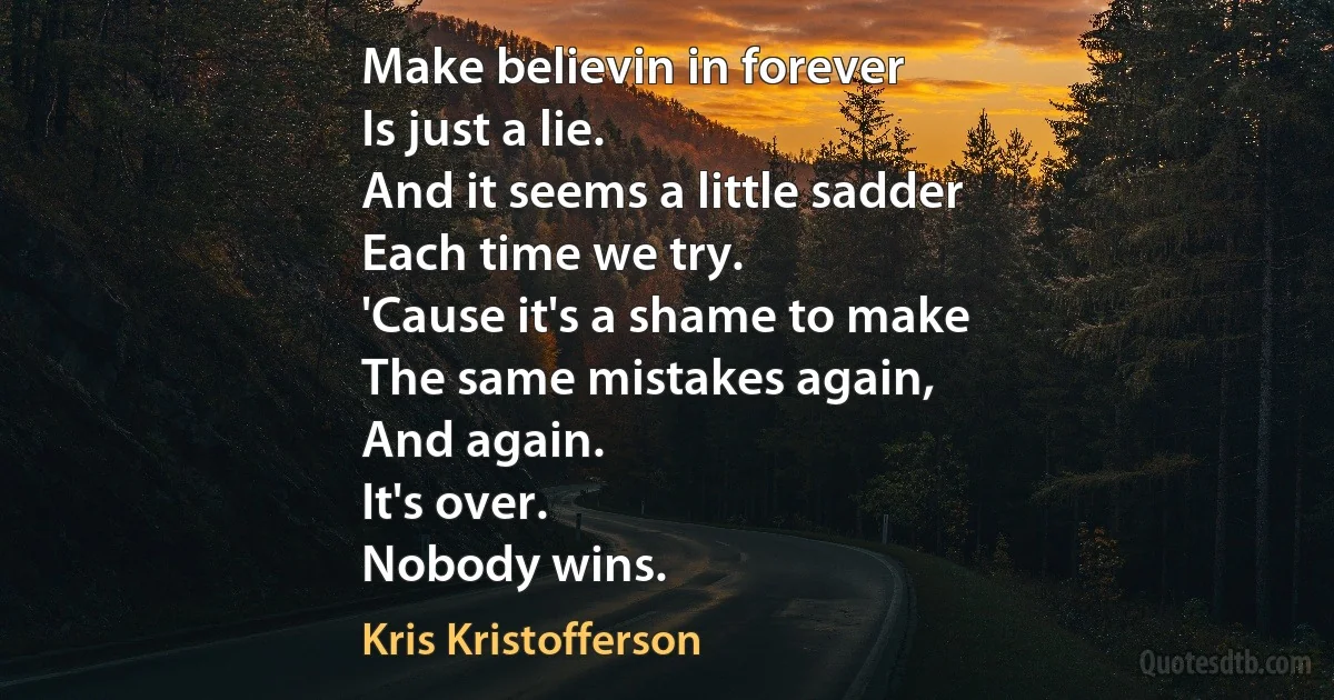 Make believin in forever
Is just a lie.
And it seems a little sadder
Each time we try.
'Cause it's a shame to make
The same mistakes again,
And again.
It's over.
Nobody wins. (Kris Kristofferson)