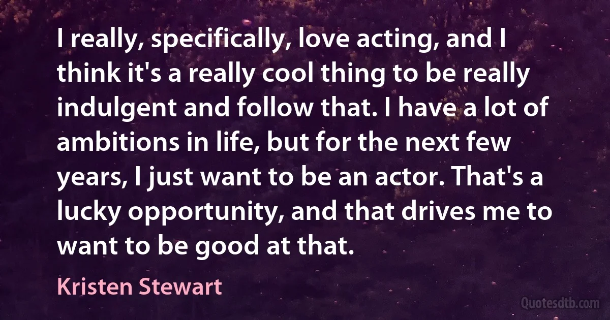 I really, specifically, love acting, and I think it's a really cool thing to be really indulgent and follow that. I have a lot of ambitions in life, but for the next few years, I just want to be an actor. That's a lucky opportunity, and that drives me to want to be good at that. (Kristen Stewart)