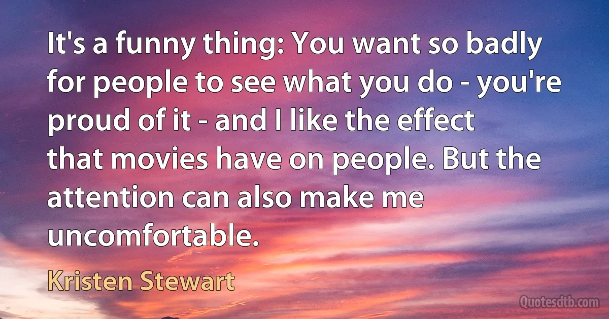 It's a funny thing: You want so badly for people to see what you do - you're proud of it - and I like the effect that movies have on people. But the attention can also make me uncomfortable. (Kristen Stewart)