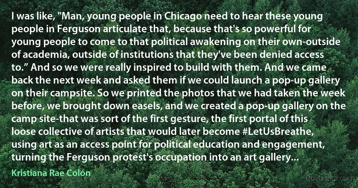 I was like, "Man, young people in Chicago need to hear these young people in Ferguson articulate that, because that's so powerful for young people to come to that political awakening on their own-outside of academia, outside of institutions that they've been denied access to.” And so we were really inspired to build with them. And we came back the next week and asked them if we could launch a pop-up gallery on their campsite. So we printed the photos that we had taken the week before, we brought down easels, and we created a pop-up gallery on the camp site-that was sort of the first gesture, the first portal of this loose collective of artists that would later become #LetUsBreathe, using art as an access point for political education and engagement, turning the Ferguson protest's occupation into an art gallery... (Kristiana Rae Colón)