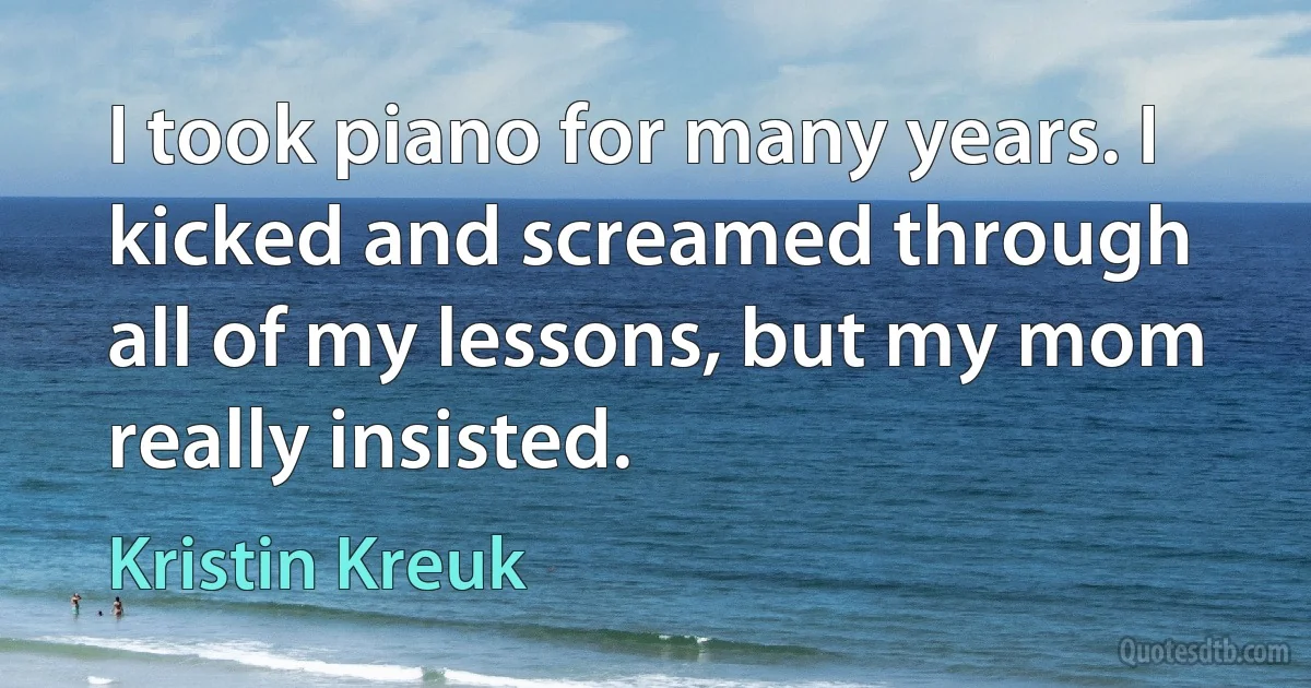 I took piano for many years. I kicked and screamed through all of my lessons, but my mom really insisted. (Kristin Kreuk)