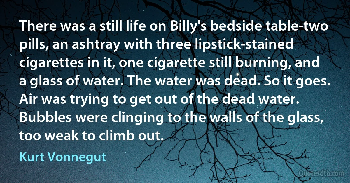 There was a still life on Billy's bedside table-two pills, an ashtray with three lipstick-stained cigarettes in it, one cigarette still burning, and a glass of water. The water was dead. So it goes. Air was trying to get out of the dead water. Bubbles were clinging to the walls of the glass, too weak to climb out. (Kurt Vonnegut)