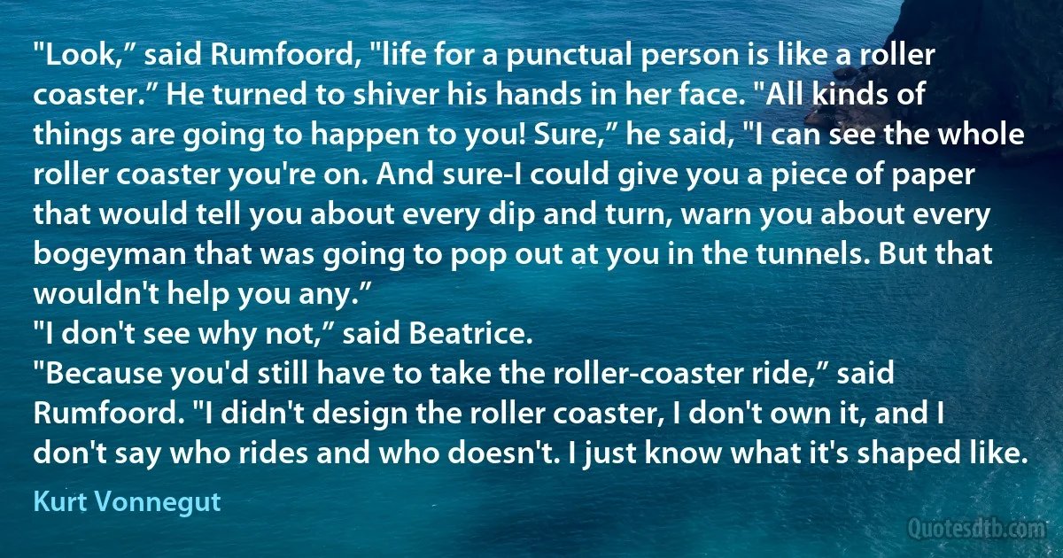 "Look,” said Rumfoord, "life for a punctual person is like a roller coaster.” He turned to shiver his hands in her face. "All kinds of things are going to happen to you! Sure,” he said, "I can see the whole roller coaster you're on. And sure-I could give you a piece of paper that would tell you about every dip and turn, warn you about every bogeyman that was going to pop out at you in the tunnels. But that wouldn't help you any.”
"I don't see why not,” said Beatrice.
"Because you'd still have to take the roller-coaster ride,” said Rumfoord. "I didn't design the roller coaster, I don't own it, and I don't say who rides and who doesn't. I just know what it's shaped like. (Kurt Vonnegut)