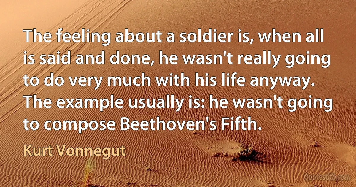 The feeling about a soldier is, when all is said and done, he wasn't really going to do very much with his life anyway. The example usually is: he wasn't going to compose Beethoven's Fifth. (Kurt Vonnegut)