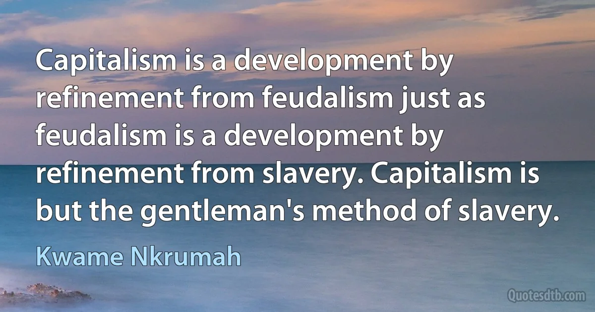 Capitalism is a development by refinement from feudalism just as feudalism is a development by refinement from slavery. Capitalism is but the gentleman's method of slavery. (Kwame Nkrumah)