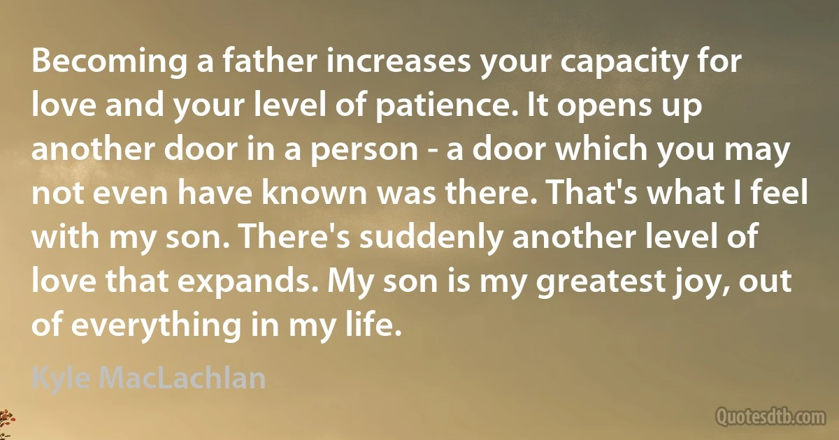 Becoming a father increases your capacity for love and your level of patience. It opens up another door in a person - a door which you may not even have known was there. That's what I feel with my son. There's suddenly another level of love that expands. My son is my greatest joy, out of everything in my life. (Kyle MacLachlan)