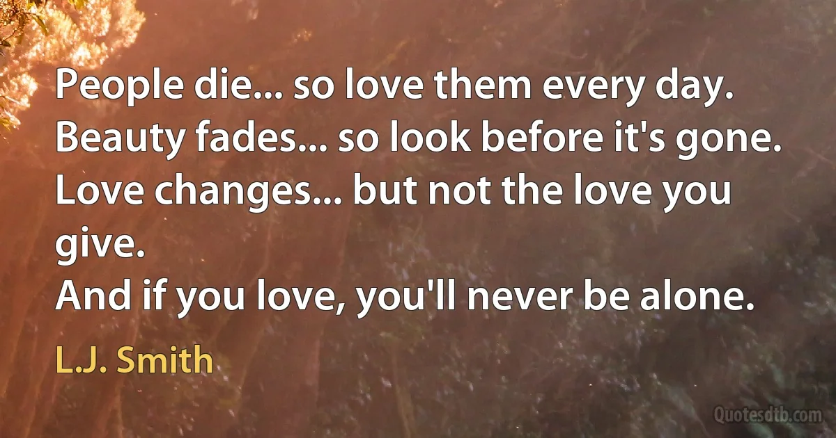 People die... so love them every day.
Beauty fades... so look before it's gone.
Love changes... but not the love you give.
And if you love, you'll never be alone. (L.J. Smith)