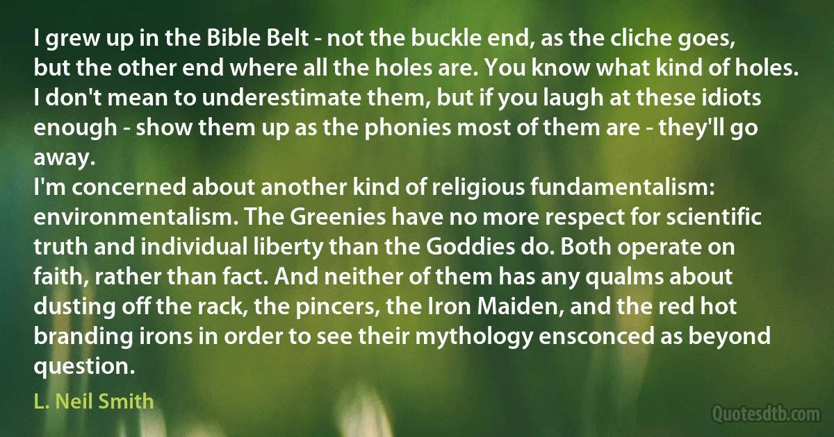 I grew up in the Bible Belt - not the buckle end, as the cliche goes, but the other end where all the holes are. You know what kind of holes. I don't mean to underestimate them, but if you laugh at these idiots enough - show them up as the phonies most of them are - they'll go away.
I'm concerned about another kind of religious fundamentalism: environmentalism. The Greenies have no more respect for scientific truth and individual liberty than the Goddies do. Both operate on faith, rather than fact. And neither of them has any qualms about dusting off the rack, the pincers, the Iron Maiden, and the red hot branding irons in order to see their mythology ensconced as beyond question. (L. Neil Smith)