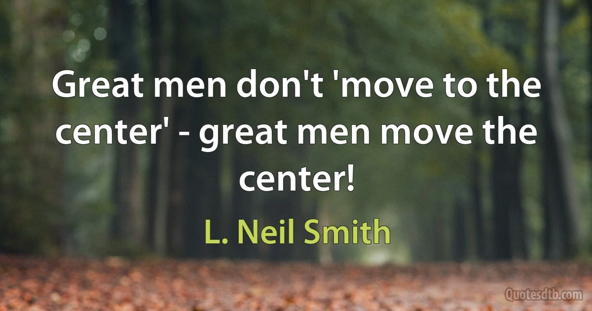 Great men don't 'move to the center' - great men move the center! (L. Neil Smith)