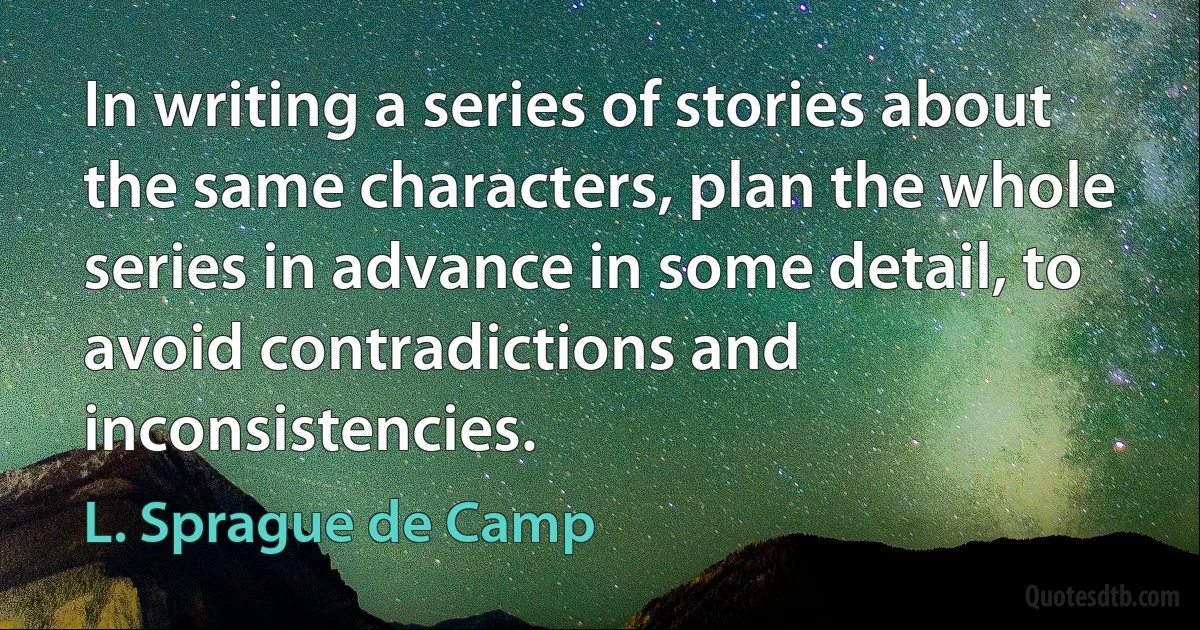 In writing a series of stories about the same characters, plan the whole series in advance in some detail, to avoid contradictions and inconsistencies. (L. Sprague de Camp)