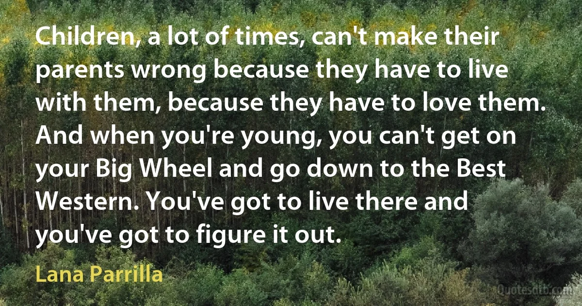 Children, a lot of times, can't make their parents wrong because they have to live with them, because they have to love them. And when you're young, you can't get on your Big Wheel and go down to the Best Western. You've got to live there and you've got to figure it out. (Lana Parrilla)