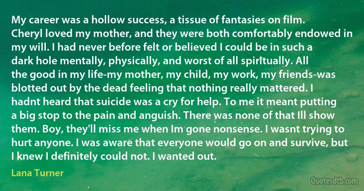 My career was a hollow success, a tissue of fantasies on film. Cheryl loved my mother, and they were both comfortably endowed in my will. I had never before felt or believed I could be in such a dark hole mentally, physically, and worst of all spiritually. All the good in my life-my mother, my child, my work, my friends-was blotted out by the dead feeling that nothing really mattered. I hadnt heard that suicide was a cry for help. To me it meant putting a big stop to the pain and anguish. There was none of that Ill show them. Boy, they'll miss me when Im gone nonsense. I wasnt trying to hurt anyone. I was aware that everyone would go on and survive, but I knew I definitely could not. I wanted out. (Lana Turner)