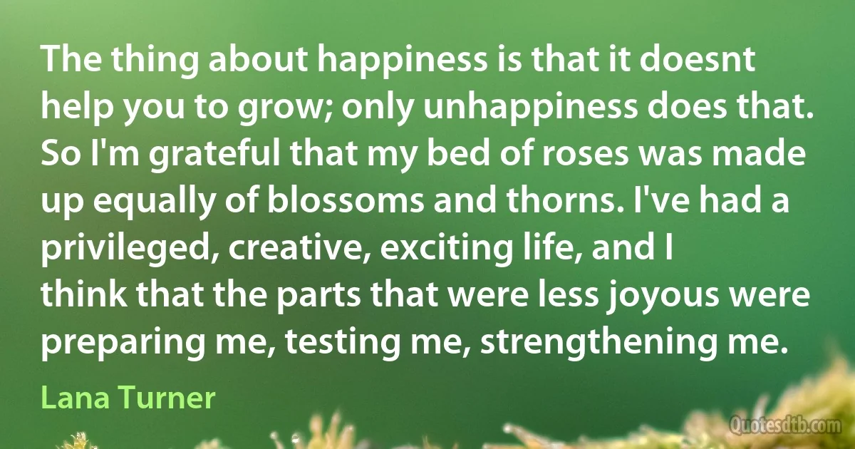 The thing about happiness is that it doesnt help you to grow; only unhappiness does that. So I'm grateful that my bed of roses was made up equally of blossoms and thorns. I've had a privileged, creative, exciting life, and I think that the parts that were less joyous were preparing me, testing me, strengthening me. (Lana Turner)