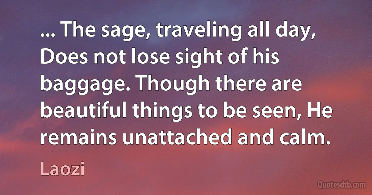 ... The sage, traveling all day, Does not lose sight of his baggage. Though there are beautiful things to be seen, He remains unattached and calm. (Laozi)