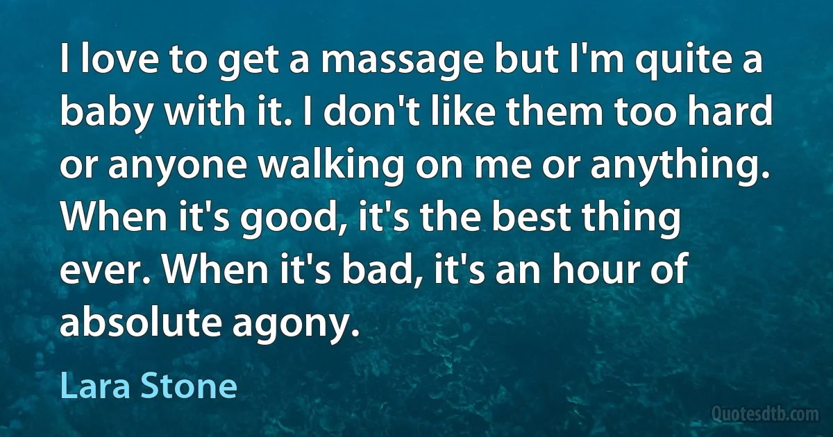 I love to get a massage but I'm quite a baby with it. I don't like them too hard or anyone walking on me or anything. When it's good, it's the best thing ever. When it's bad, it's an hour of absolute agony. (Lara Stone)