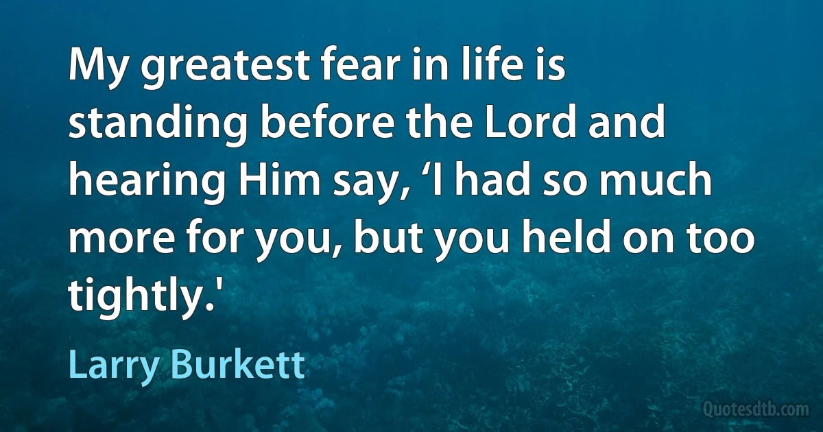 My greatest fear in life is standing before the Lord and hearing Him say, ‘I had so much more for you, but you held on too tightly.' (Larry Burkett)