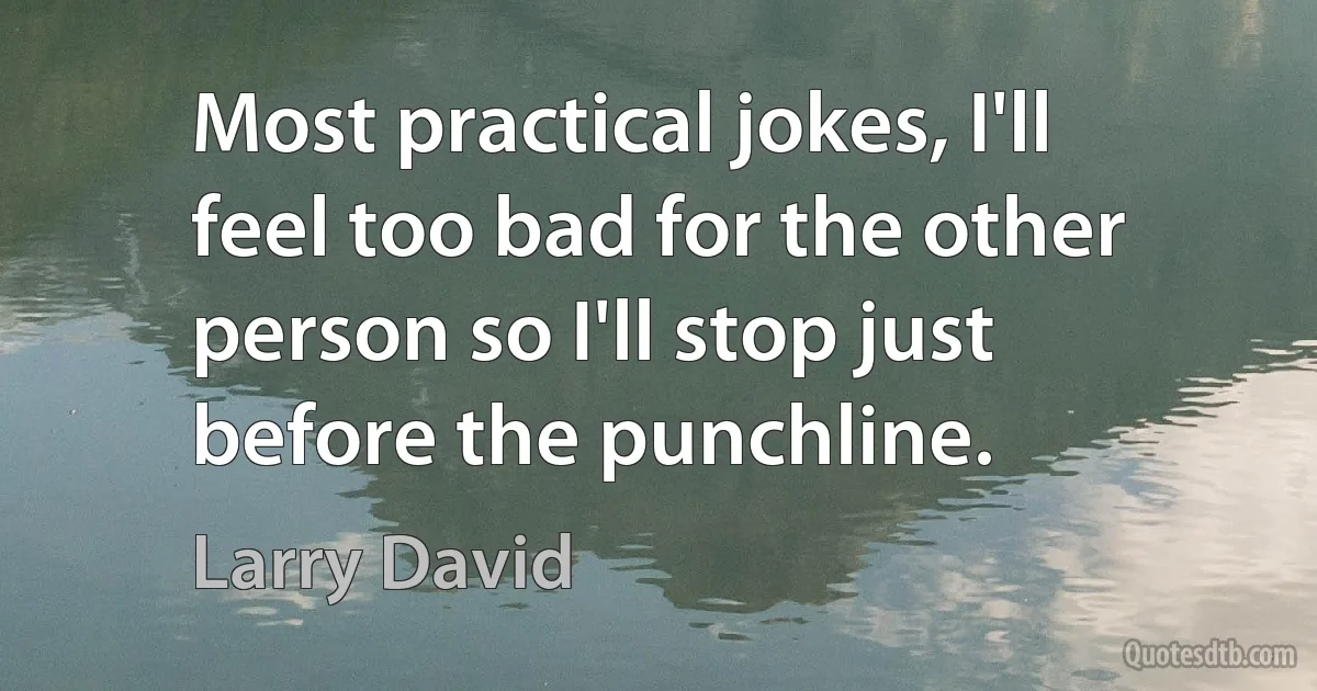 Most practical jokes, I'll feel too bad for the other person so I'll stop just before the punchline. (Larry David)