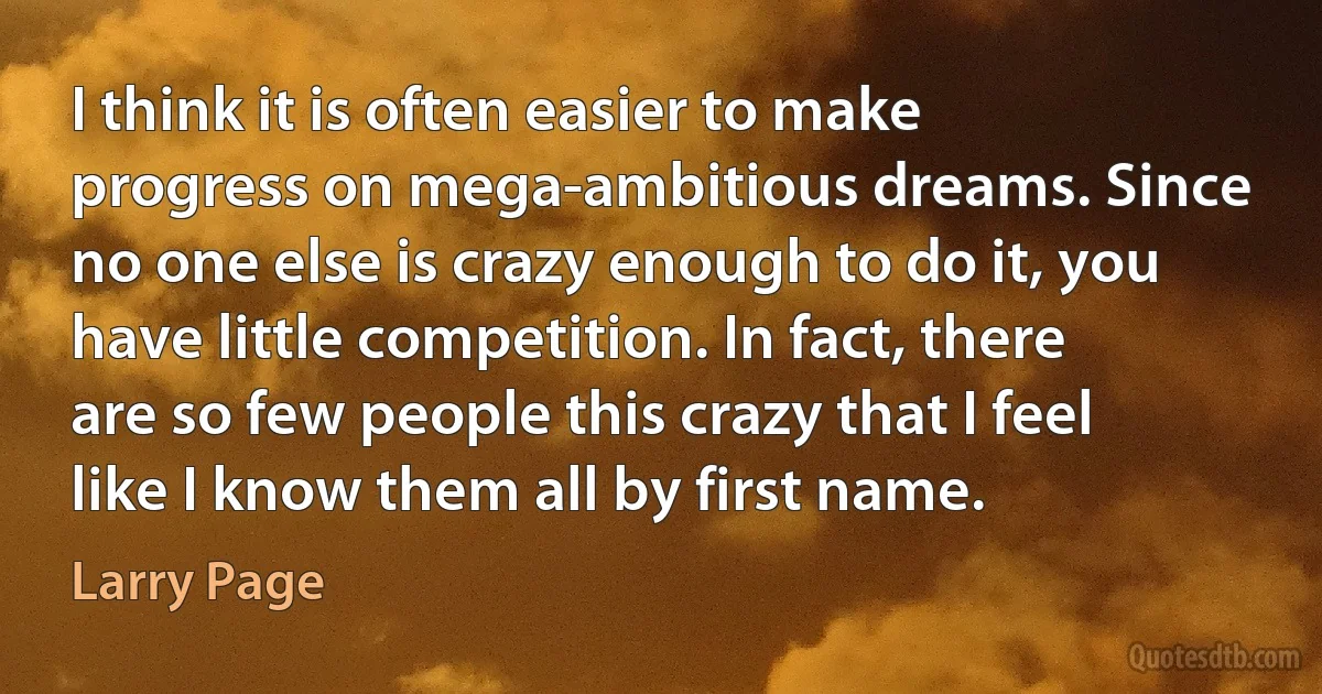 I think it is often easier to make progress on mega-ambitious dreams. Since no one else is crazy enough to do it, you have little competition. In fact, there are so few people this crazy that I feel like I know them all by first name. (Larry Page)