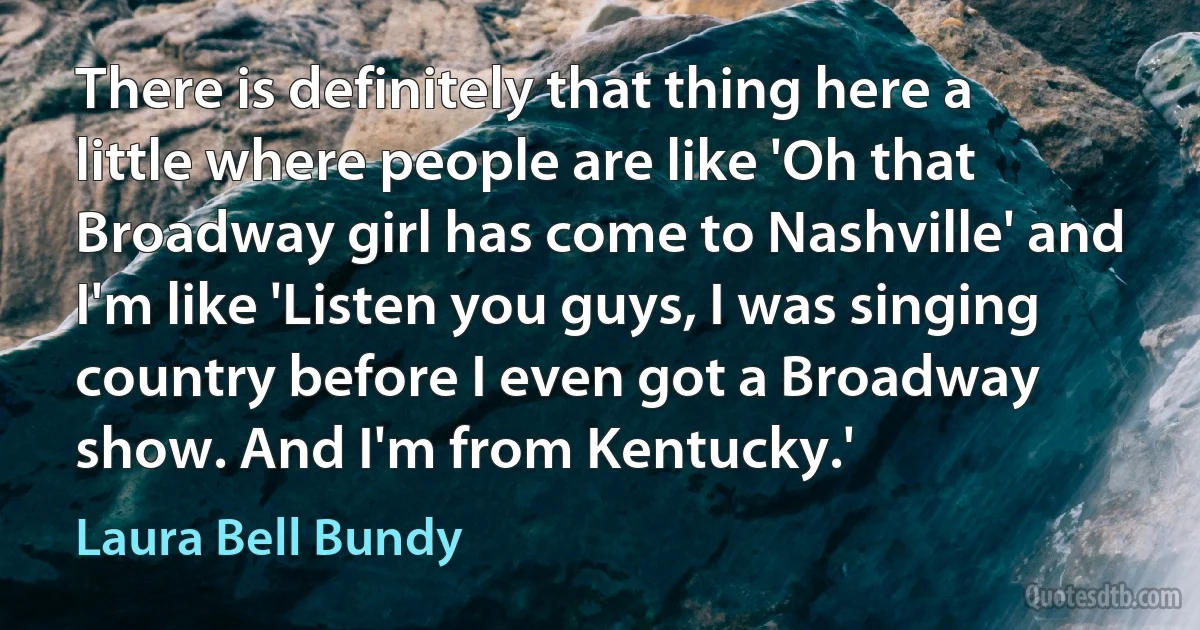 There is definitely that thing here a little where people are like 'Oh that Broadway girl has come to Nashville' and I'm like 'Listen you guys, I was singing country before I even got a Broadway show. And I'm from Kentucky.' (Laura Bell Bundy)