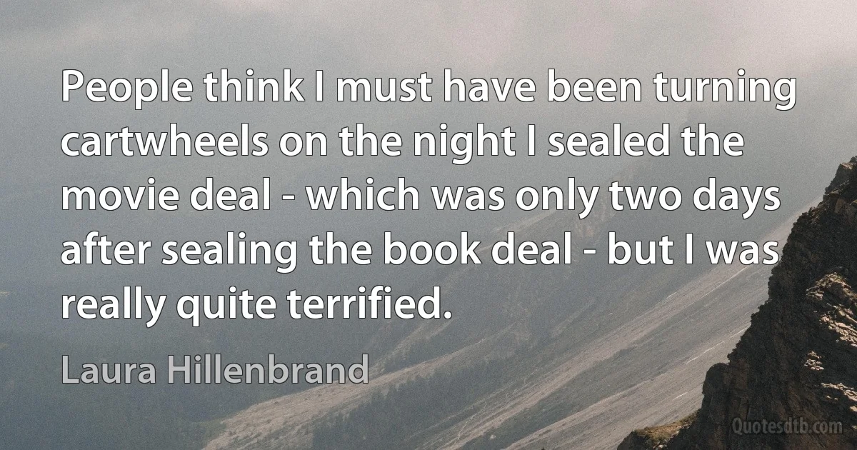 People think I must have been turning cartwheels on the night I sealed the movie deal - which was only two days after sealing the book deal - but I was really quite terrified. (Laura Hillenbrand)