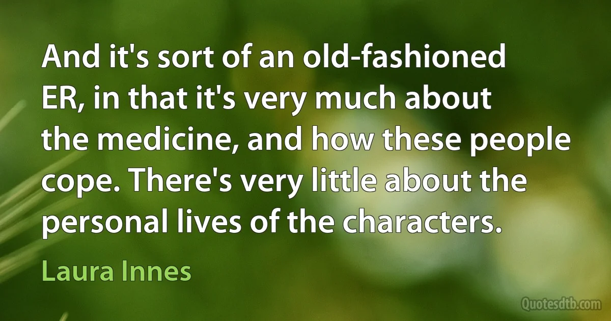 And it's sort of an old-fashioned ER, in that it's very much about the medicine, and how these people cope. There's very little about the personal lives of the characters. (Laura Innes)