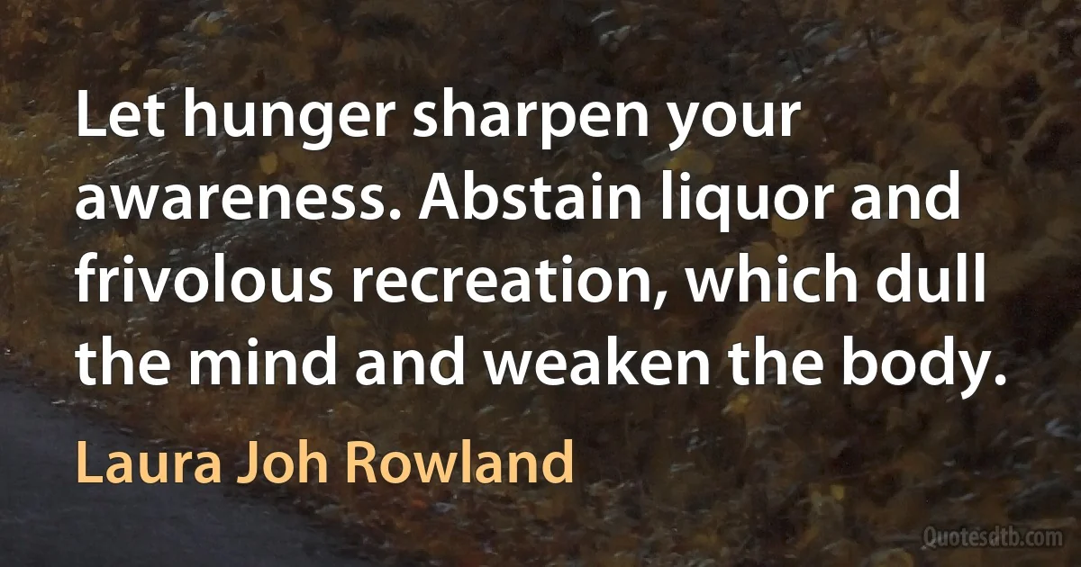 Let hunger sharpen your awareness. Abstain liquor and frivolous recreation, which dull the mind and weaken the body. (Laura Joh Rowland)