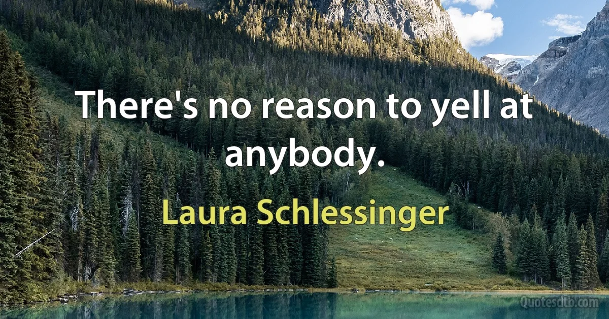 There's no reason to yell at anybody. (Laura Schlessinger)