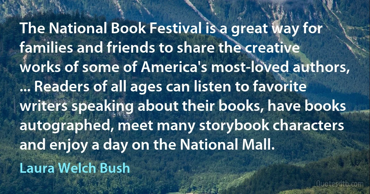 The National Book Festival is a great way for families and friends to share the creative works of some of America's most-loved authors, ... Readers of all ages can listen to favorite writers speaking about their books, have books autographed, meet many storybook characters and enjoy a day on the National Mall. (Laura Welch Bush)