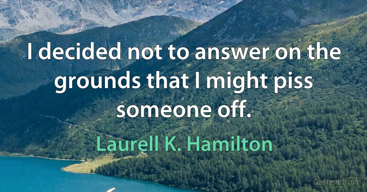 I decided not to answer on the grounds that I might piss someone off. (Laurell K. Hamilton)