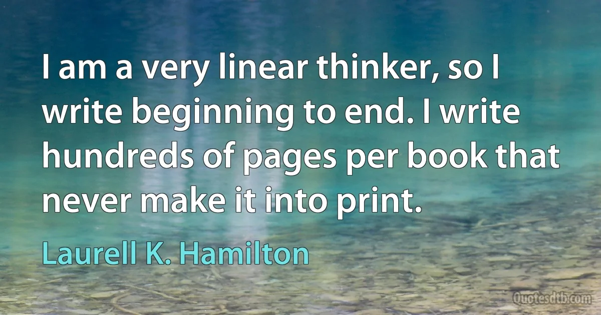 I am a very linear thinker, so I write beginning to end. I write hundreds of pages per book that never make it into print. (Laurell K. Hamilton)