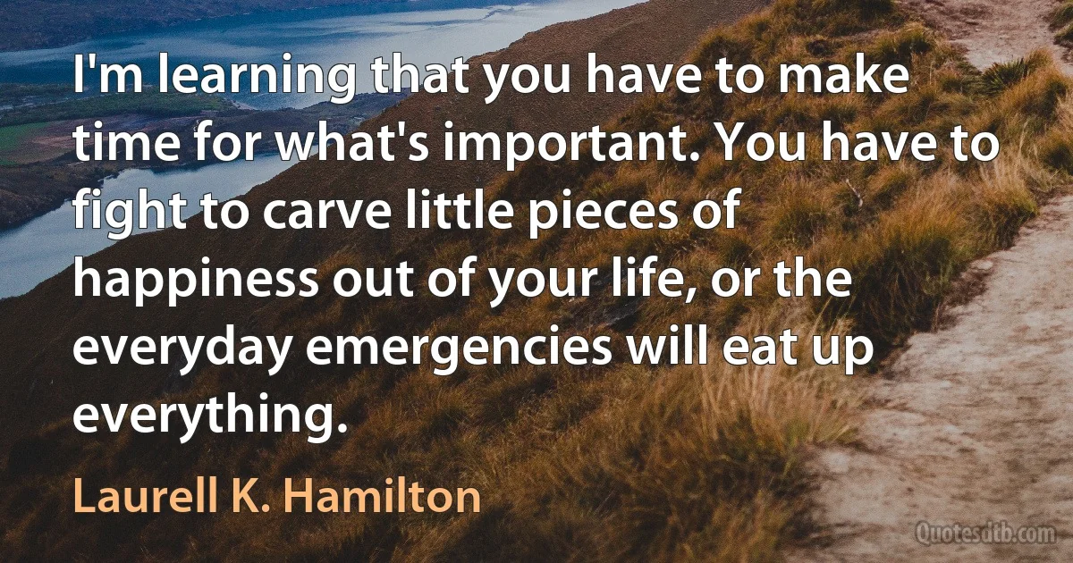 I'm learning that you have to make time for what's important. You have to fight to carve little pieces of happiness out of your life, or the everyday emergencies will eat up everything. (Laurell K. Hamilton)