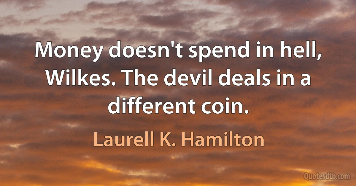 Money doesn't spend in hell, Wilkes. The devil deals in a different coin. (Laurell K. Hamilton)