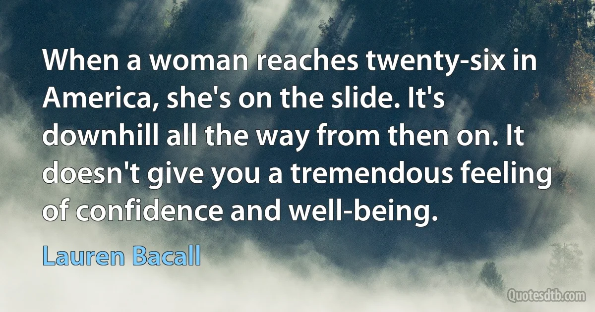 When a woman reaches twenty-six in America, she's on the slide. It's downhill all the way from then on. It doesn't give you a tremendous feeling of confidence and well-being. (Lauren Bacall)