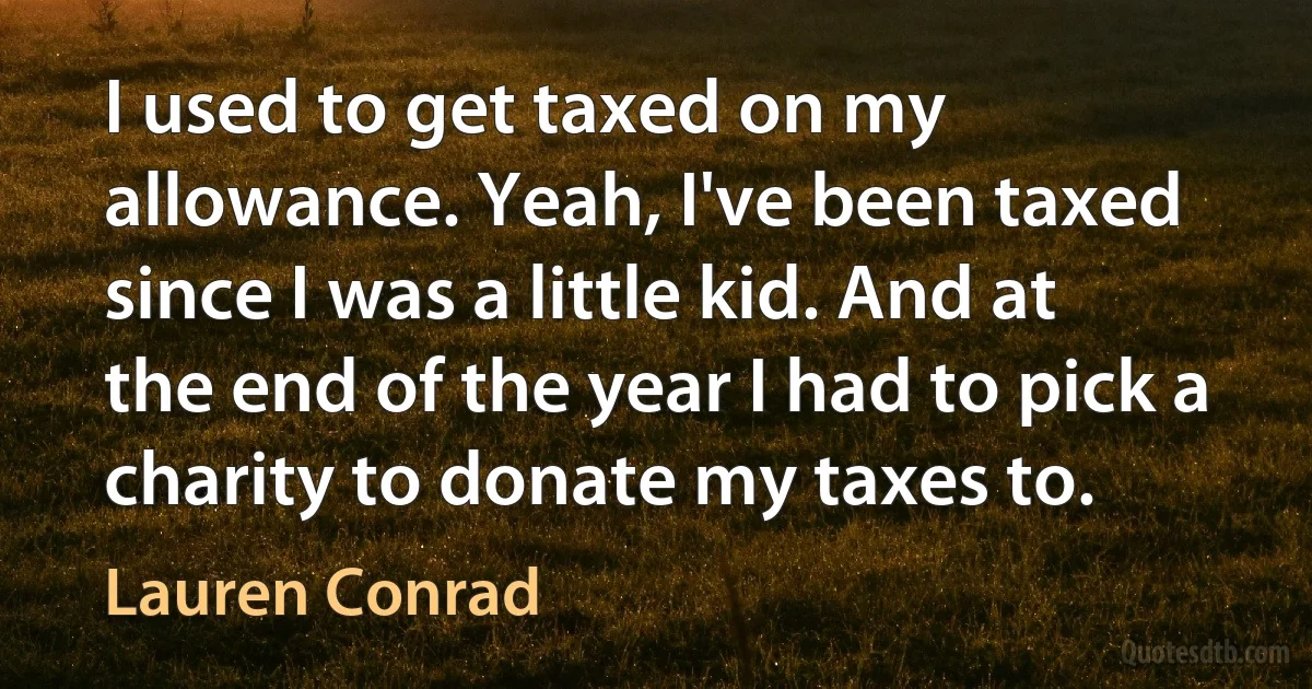 I used to get taxed on my allowance. Yeah, I've been taxed since I was a little kid. And at the end of the year I had to pick a charity to donate my taxes to. (Lauren Conrad)