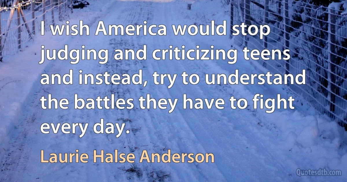 I wish America would stop judging and criticizing teens and instead, try to understand the battles they have to fight every day. (Laurie Halse Anderson)