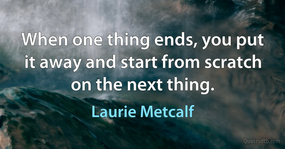 When one thing ends, you put it away and start from scratch on the next thing. (Laurie Metcalf)