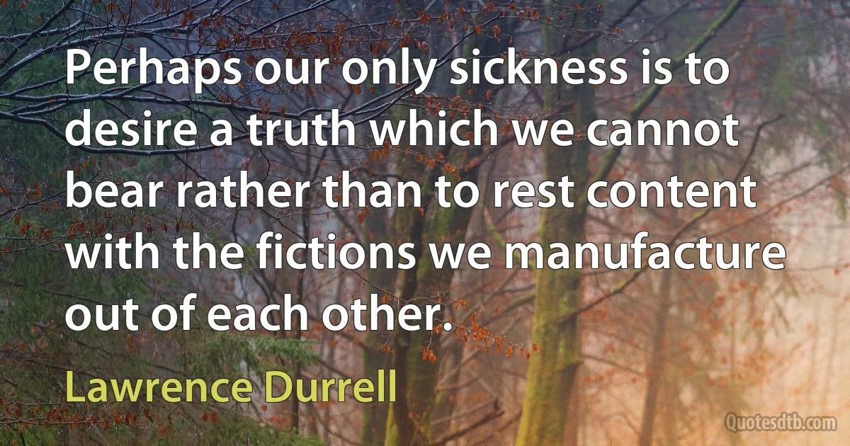 Perhaps our only sickness is to desire a truth which we cannot bear rather than to rest content with the fictions we manufacture out of each other. (Lawrence Durrell)