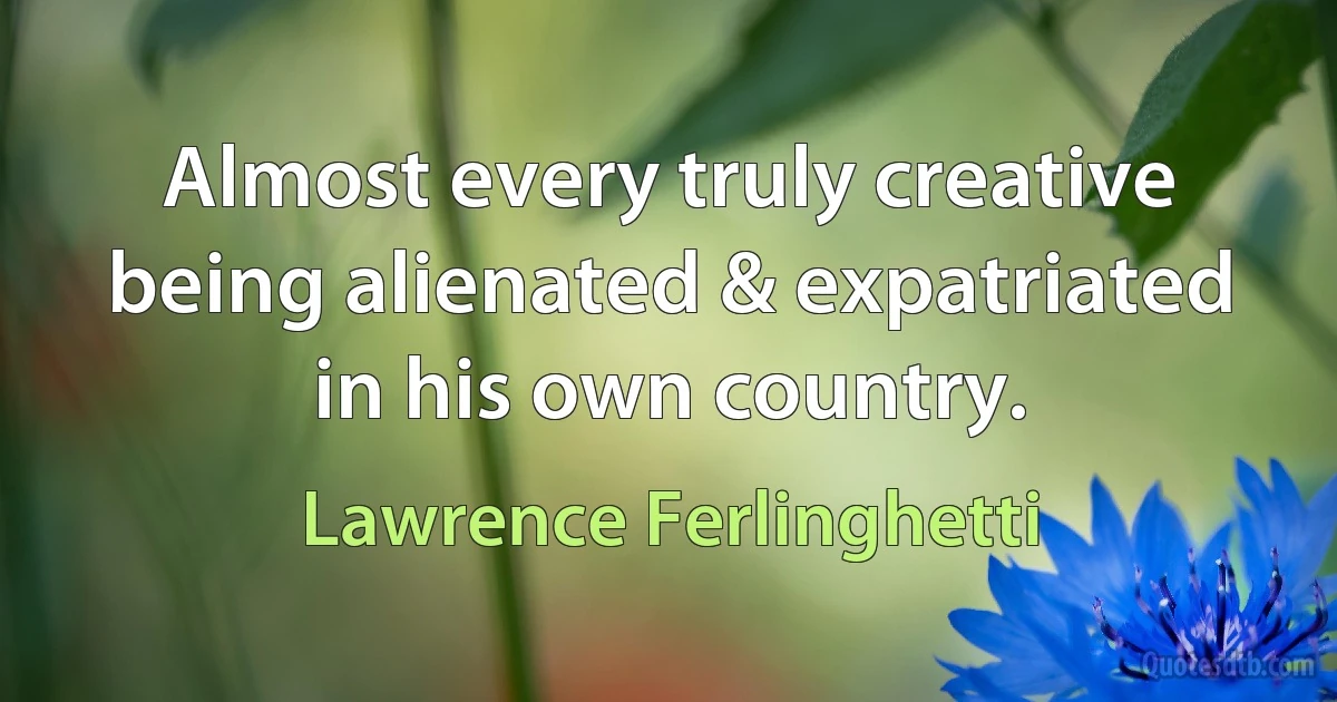 Almost every truly creative being alienated & expatriated in his own country. (Lawrence Ferlinghetti)